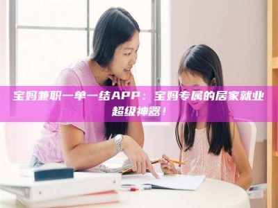 保亭宝妈兼职一单一结APP：宝妈专属的居家就业超级神器！